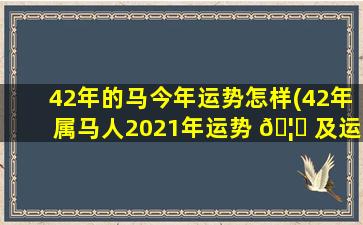 42年的马今年运势怎样(42年属马人2021年运势 🦍 及运程)